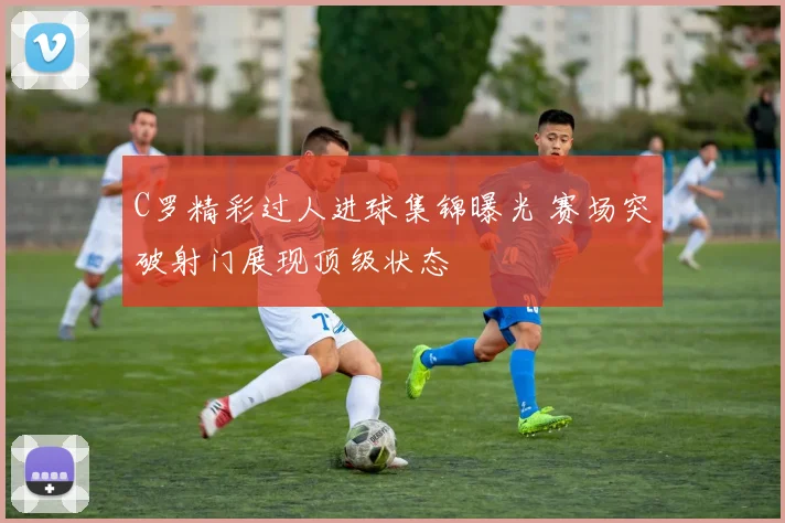 C罗精彩过人进球集锦曝光 赛场突破射门展现顶级状态