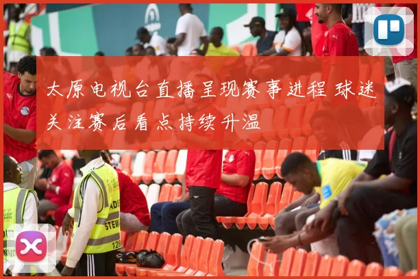 太原电视台直播呈现赛事进程 球迷关注赛后看点持续升温