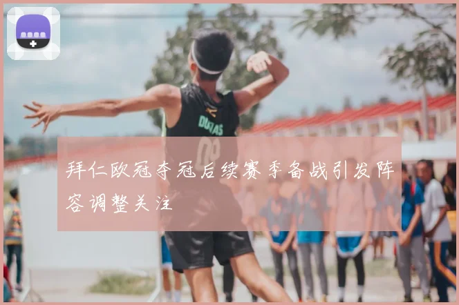 拜仁欧冠夺冠后续赛季备战引发阵容调整关注