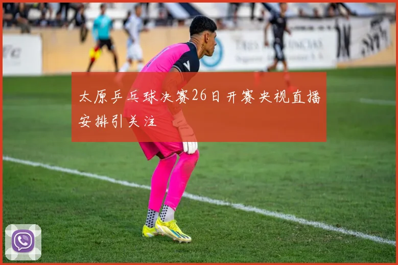 太原乒乓球决赛26日开赛央视直播安排引关注